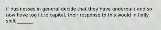 If businesses in general decide that they have underbuilt and so now have too little capital, their response to this would initially shift _______.