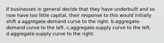 If businesses in general decide that they have underbuilt and so now have too little capital, their response to this would initially shift a.aggregate-demand curve to the right. b.aggregate-demand curve to the left. c.aggregate-supply curve to the left. d.aggregate-supply curve to the right.