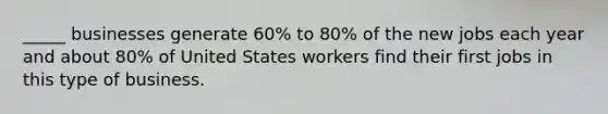 _____ businesses generate 60% to 80% of the new jobs each year and about 80% of United States workers find their first jobs in this type of business.