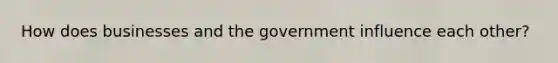 How does businesses and the government influence each other?