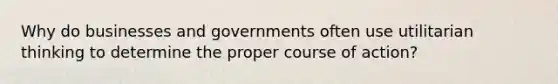 Why do businesses and governments often use utilitarian thinking to determine the proper course of action?