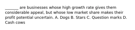 _______ are businesses whose high growth rate gives them considerable appeal, but whose low market share makes their profit potential uncertain. A. Dogs B. Stars C. Question marks D. Cash cows