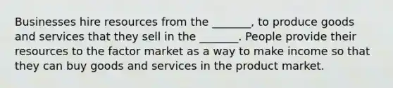 Businesses hire resources from the _______, to produce goods and services that they sell in the _______. People provide their resources to the factor market as a way to make income so that they can buy goods and services in the product market.