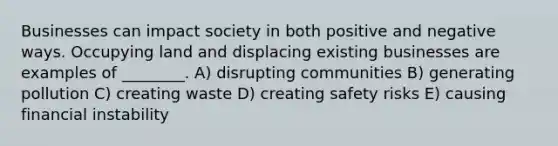 Businesses can impact society in both positive and negative ways. Occupying land and displacing existing businesses are examples of ________. A) disrupting communities B) generating pollution C) creating waste D) creating safety risks E) causing financial instability