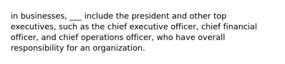 in businesses, ___ include the president and other top executives, such as the chief executive officer, chief financial officer, and chief operations officer, who have overall responsibility for an organization.