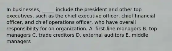 In businesses, _____ include the president and other top executives, such as the chief executive officer, chief financial officer, and chief operations officer, who have overall responsibility for an organization. A. first-line managers B. top managers C. trade creditors D. external auditors E. middle managers