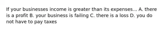 If your businesses income is greater than its expenses... A. there is a profit B. your business is failing C. there is a loss D. you do not have to pay taxes