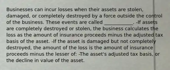 Businesses can incur losses when their assets are stolen, damaged, or completely destroyed by a force outside the control of the business. These events are called ____________. -If assets are completely destroyed or stolen, the business calculates the loss as the amount of insurance proceeds minus the adjusted tax basis of the asset. -If the asset is damaged but not completely destroyed, the amount of the loss is the amount of insurance proceeds minus the lesser of: -The asset's adjusted tax basis, or the decline in value of the asset.