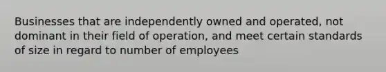 Businesses that are independently owned and operated, not dominant in their field of operation, and meet certain standards of size in regard to number of employees