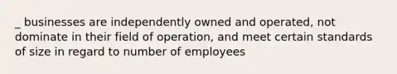 _ businesses are independently owned and operated, not dominate in their field of operation, and meet certain standards of size in regard to number of employees