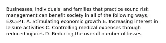 Businesses, individuals, and families that practice sound risk management can benefit society in all of the following ways, EXCEPT: A. Stimulating economic growth B. Increasing interest in leisure activities C. Controlling medical expenses through reduced injuries D. Reducing the overall number of losses