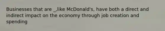 Businesses that are _,like McDonald's, have both a direct and indirect impact on the economy through job creation and spending