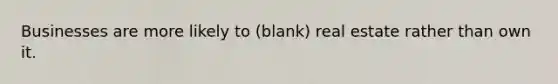 Businesses are more likely to (blank) real estate rather than own it.