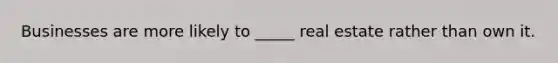Businesses are more likely to _____ real estate rather than own it.