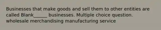 Businesses that make goods and sell them to other entities are called Blank______ businesses. Multiple choice question. wholesale merchandising manufacturing service