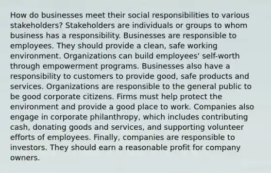 How do businesses meet their social responsibilities to various stakeholders? Stakeholders are individuals or groups to whom business has a responsibility. Businesses are responsible to employees. They should provide a clean, safe working environment. Organizations can build employees' self-worth through empowerment programs. Businesses also have a responsibility to customers to provide good, safe products and services. Organizations are responsible to the general public to be good corporate citizens. Firms must help protect the environment and provide a good place to work. Companies also engage in corporate philanthropy, which includes contributing cash, donating goods and services, and supporting volunteer efforts of employees. Finally, companies are responsible to investors. They should earn a reasonable profit for company owners.