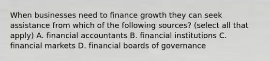 When businesses need to finance growth they can seek assistance from which of the following sources? (select all that apply) A. financial accountants B. financial institutions C. financial markets D. financial boards of governance