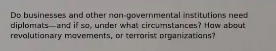 Do businesses and other non-governmental institutions need diplomats—and if so, under what circumstances? How about revolutionary movements, or terrorist organizations?