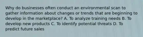 Why do businesses often conduct an environmental scan to gather information about changes or trends that are beginning to develop in the marketplace? A. To analyze training needs B. To develop new products C. To identify potential threats D. To predict future sales