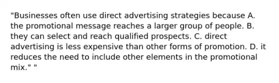 "Businesses often use direct advertising strategies because A. the promotional message reaches a larger group of people. B. they can select and reach qualified prospects. C. direct advertising is less expensive than other forms of promotion. D. it reduces the need to include other elements in the promotional mix." "