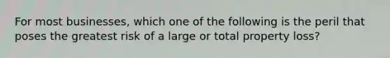 For most businesses, which one of the following is the peril that poses the greatest risk of a large or total property loss?