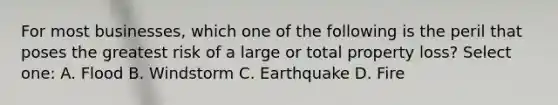 For most businesses, which one of the following is the peril that poses the greatest risk of a large or total property loss? Select one: A. Flood B. Windstorm C. Earthquake D. Fire