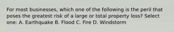 For most businesses, which one of the following is the peril that poses the greatest risk of a large or total property loss? Select one: A. Earthquake B. Flood C. Fire D. Windstorm