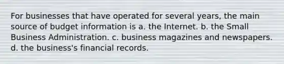 For businesses that have operated for several years, the main source of budget information is a. the Internet. b. the Small Business Administration. c. business magazines and newspapers. d. the business's financial records.