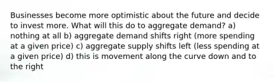 Businesses become more optimistic about the future and decide to invest more. What will this do to aggregate demand? a) nothing at all b) aggregate demand shifts right (more spending at a given price) c) aggregate supply shifts left (less spending at a given price) d) this is movement along the curve down and to the right