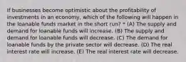 If businesses become optimistic about the profitability of investments in an economy, which of the following will happen in the loanable funds market in the short run? * (A) The supply and demand for loanable funds will increase. (B) The supply and demand for loanable funds will decrease. (C) The demand for loanable funds by the private sector will decrease. (D) The real interest rate will increase. (E) The real interest rate will decrease.