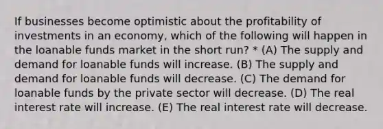 If businesses become optimistic about the profitability of investments in an economy, which of the following will happen in the loanable funds market in the short run? * (A) The supply and demand for loanable funds will increase. (B) The supply and demand for loanable funds will decrease. (C) The demand for loanable funds by the private sector will decrease. (D) The real interest rate will increase. (E) The real interest rate will decrease.