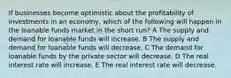 If businesses become optimistic about the profitability of investments in an economy, which of the following will happen in the loanable funds market in the short run? A The supply and demand for loanable funds will increase. B The supply and demand for loanable funds will decrease. C The demand for loanable funds by the private sector will decrease. D The real interest rate will increase. E The real interest rate will decrease.