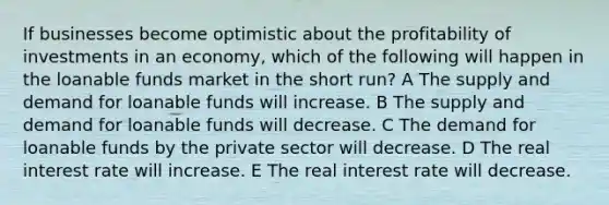 If businesses become optimistic about the profitability of investments in an economy, which of the following will happen in the loanable funds market in the short run? A The supply and demand for loanable funds will increase. B The supply and demand for loanable funds will decrease. C The demand for loanable funds by the private sector will decrease. D The real interest rate will increase. E The real interest rate will decrease.