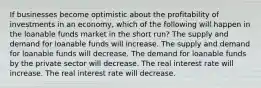 If businesses become optimistic about the profitability of investments in an economy, which of the following will happen in the loanable funds market in the short run? The supply and demand for loanable funds will increase. The supply and demand for loanable funds will decrease. The demand for loanable funds by the private sector will decrease. The real interest rate will increase. The real interest rate will decrease.