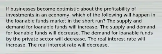 If businesses become optimistic about the profitability of investments in an economy, which of the following will happen in the loanable funds market in the short run? The supply and demand for loanable funds will increase. The supply and demand for loanable funds will decrease. The demand for loanable funds by the private sector will decrease. The real interest rate will increase. The real interest rate will decrease.