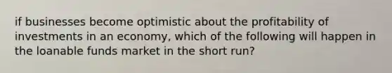 if businesses become optimistic about the profitability of investments in an economy, which of the following will happen in the loanable funds market in the short run?