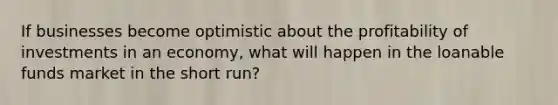 If businesses become optimistic about the profitability of investments in an economy, what will happen in the loanable funds market in the short run?