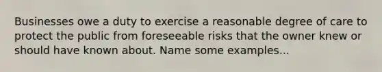 Businesses owe a duty to exercise a reasonable degree of care to protect the public from foreseeable risks that the owner knew or should have known about. Name some examples...