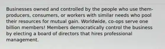 Businesses owned and controlled by the people who use them- producers, consumers, or workers with similar needs who pool their resources for mutual gain. Worldwide, co-ops serve one billion members! Members democratically control the business by electing a board of directors that hires professional management.