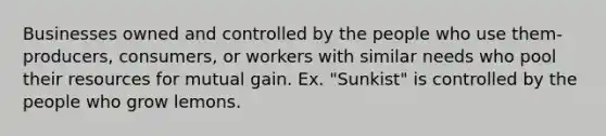 Businesses owned and controlled by the people who use them- producers, consumers, or workers with similar needs who pool their resources for mutual gain. Ex. "Sunkist" is controlled by the people who grow lemons.