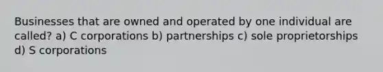 Businesses that are owned and operated by one individual are called? a) C corporations b) partnerships c) sole proprietorships d) S corporations