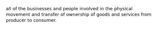 all of the businesses and people involved in the physical movement and transfer of ownership of goods and services from producer to consumer.