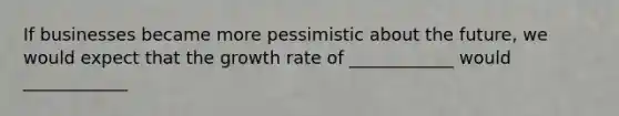 If businesses became more pessimistic about the future, we would expect that the growth rate of ____________ would ____________