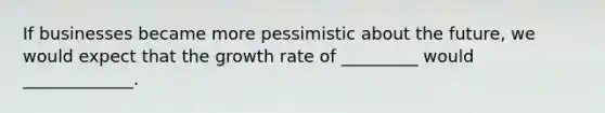 If businesses became more pessimistic about the future, we would expect that the growth rate of _________ would _____________.