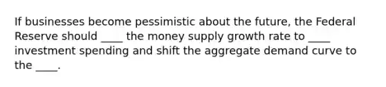 If businesses become pessimistic about the future, the Federal Reserve should ____ the money supply growth rate to ____ investment spending and shift the aggregate demand curve to the ____.