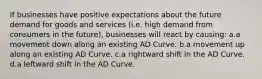 If businesses have positive expectations about the future demand for goods and services (i.e. high demand from consumers in the future), businesses will react by causing: a.a movement down along an existing AD Curve. b.a movement up along an existing AD Curve. c.a rightward shift in the AD Curve. d.a leftward shift in the AD Curve.