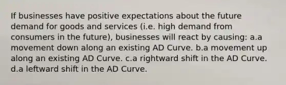 If businesses have positive expectations about the future demand for goods and services (i.e. high demand from consumers in the future), businesses will react by causing: a.a movement down along an existing AD Curve. b.a movement up along an existing AD Curve. c.a rightward shift in the AD Curve. d.a leftward shift in the AD Curve.