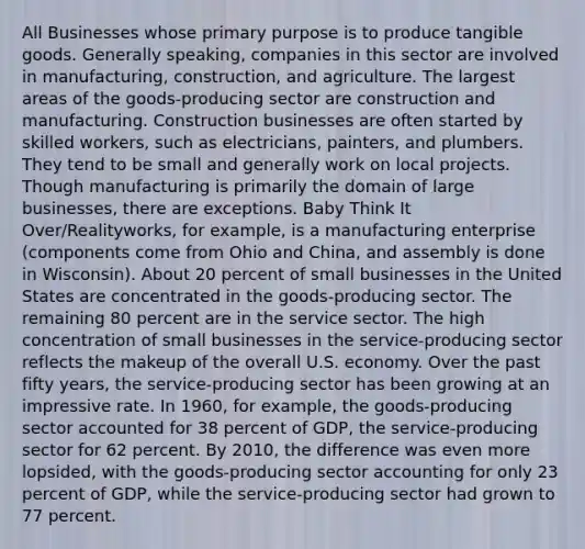 All Businesses whose primary purpose is to produce tangible goods. Generally speaking, companies in this sector are involved in manufacturing, construction, and agriculture. The largest areas of the goods-producing sector are construction and manufacturing. Construction businesses are often started by skilled workers, such as electricians, painters, and plumbers. They tend to be small and generally work on local projects. Though manufacturing is primarily the domain of large businesses, there are exceptions. Baby Think It Over/Realityworks, for example, is a manufacturing enterprise (components come from Ohio and China, and assembly is done in Wisconsin). About 20 percent of small businesses in the United States are concentrated in the goods-producing sector. The remaining 80 percent are in the service sector. The high concentration of small businesses in the service-producing sector reflects the makeup of the overall U.S. economy. Over the past fifty years, the service-producing sector has been growing at an impressive rate. In 1960, for example, the goods-producing sector accounted for 38 percent of GDP, the service-producing sector for 62 percent. By 2010, the difference was even more lopsided, with the goods-producing sector accounting for only 23 percent of GDP, while the service-producing sector had grown to 77 percent.