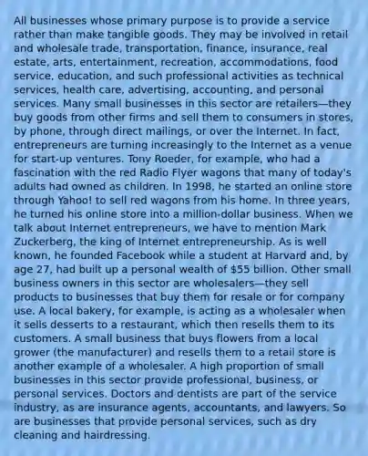 All businesses whose primary purpose is to provide a service rather than make tangible goods. They may be involved in retail and wholesale trade, transportation, finance, insurance, real estate, arts, entertainment, recreation, accommodations, food service, education, and such professional activities as technical services, health care, advertising, accounting, and personal services. Many small businesses in this sector are retailers—they buy goods from other firms and sell them to consumers in stores, by phone, through direct mailings, or over the Internet. In fact, entrepreneurs are turning increasingly to the Internet as a venue for start-up ventures. Tony Roeder, for example, who had a fascination with the red Radio Flyer wagons that many of today's adults had owned as children. In 1998, he started an online store through Yahoo! to sell red wagons from his home. In three years, he turned his online store into a million-dollar business. When we talk about Internet entrepreneurs, we have to mention Mark Zuckerberg, the king of Internet entrepreneurship. As is well known, he founded Facebook while a student at Harvard and, by age 27, had built up a personal wealth of 55 billion. Other small business owners in this sector are wholesalers—they sell products to businesses that buy them for resale or for company use. A local bakery, for example, is acting as a wholesaler when it sells desserts to a restaurant, which then resells them to its customers. A small business that buys flowers from a local grower (the manufacturer) and resells them to a retail store is another example of a wholesaler. A high proportion of small businesses in this sector provide professional, business, or personal services. Doctors and dentists are part of the service industry, as are insurance agents, accountants, and lawyers. So are businesses that provide personal services, such as dry cleaning and hairdressing.