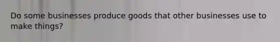 Do some businesses produce goods that other businesses use to make things?